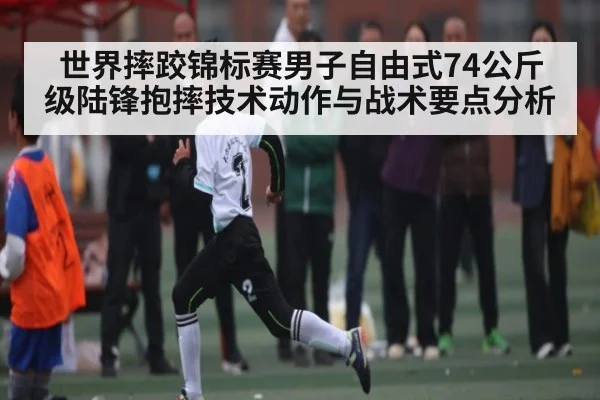 世界摔跤锦标赛男子自由式74公斤级陆锋抱摔技术动作与战术要点分析